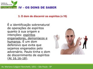 É a identificação sobrenatural
de operações de espíritos
quanto à sua origem e
intenções: espíritos
enganadores, demoníacos e
humanos. É um dom
defensivo que evita que
sejamos enganados pelo
adversário. Paulo tinha o dom
de discernimento de espíritos
(At 16.16-18).
Av. Mariana Caligiori Ronchetti, 1051 – São Paulo - SP
3. O dom de discernir os espíritos (v.10)
 
