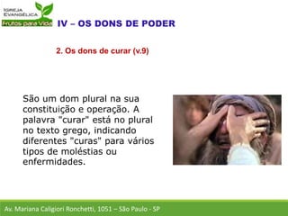 São um dom plural na sua
constituição e operação. A
palavra "curar" está no plural
no texto grego, indicando
diferentes "curas" para vários
tipos de moléstias ou
enfermidades.
Av. Mariana Caligiori Ronchetti, 1051 – São Paulo - SP
2. Os dons de curar (v.9)
 