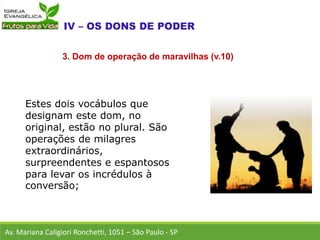 Estes dois vocábulos que
designam este dom, no
original, estão no plural. São
operações de milagres
extraordinários,
surpreendentes e espantosos
para levar os incrédulos à
conversão;
Av. Mariana Caligiori Ronchetti, 1051 – São Paulo - SP
3. Dom de operação de maravilhas (v.10)
 
