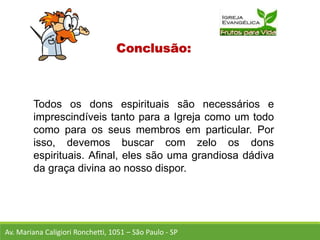 Conclusão:
Todos os dons espirituais são necessários e
imprescindíveis tanto para a Igreja como um todo
como para os seus membros em particular. Por
isso, devemos buscar com zelo os dons
espirituais. Afinal, eles são uma grandiosa dádiva
da graça divina ao nosso dispor.
Av. Mariana Caligiori Ronchetti, 1051 – São Paulo - SP
 