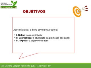 Após esta aula, o aluno deverá estar apto a:
 I. Definir dons espirituais.;
 II. Exemplificar a atualidade da promessa dos dons;
 III. Explicar o objetivo dos dons.
Av. Mariana Caligiori Ronchetti, 1051 – São Paulo - SP
 
