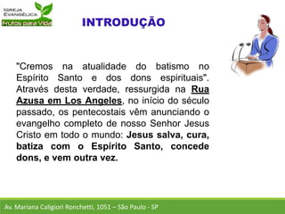 "Cremos na atualidade do batismo no
Espírito Santo e dos dons espirituais".
Através desta verdade, ressurgida na Rua
Azusa em Los Angeles, no início do século
passado, os pentecostais vêm anunciando o
evangelho completo de nosso Senhor Jesus
Cristo em todo o mundo: Jesus salva, cura,
batiza com o Espírito Santo, concede
dons, e vem outra vez.
Av. Mariana Caligiori Ronchetti, 1051 – São Paulo - SP
 
