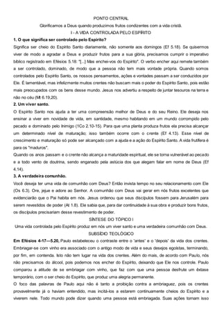 PONTO CENTRAL
Glorificamos a Deus quando produzimos frutos condizentes com a vida cristã.
I - A VIDA CONTROLADA PELO ESPÍRITO
1. O que significa ser controlado pelo Espírito?
Significa ser cheio do Espírito Santo diariamente, não somente aos domingos (Ef 5.18). Se quisermos
viver de modo a agradar a Deus e produzir frutos para a sua glória, precisamos cumprir o imperativo
bíblico registrado em Efésios 5.18: "[...] Mas enchei-vos do Espírito". O verbo encher aqui remete também
a ser controlado, dominado, de modo que a pessoa não tem mais vontade própria. Quando somos
controlados pelo Espírito Santo, os nossos pensamentos, ações e vontades passam a ser conduzidos por
Ele. É lamentável, mas infelizmente muitos crentes não buscam mais o poder do Espírito Santo, pois estão
mais preocupados com os bens desse mundo. Jesus nos advertiu a respeito de juntar tesouros na terra e
não no céu (Mt 6.19,20).
2. Um viver santo.
O Espírito Santo nos ajuda a ter uma compreensão melhor de Deus e do seu Reino. Ele deseja nos
ensinar a viver em novidade de vida, em santidade, mesmo habitando em um mundo corrompido pelo
pecado e dominado pelo Inimigo (1Co 2.10-15). Para que uma planta produza frutos ela precisa alcançar
um determinado nível de maturação; isso também ocorre com o crente (Ef 4.13). Esse nível de
crescimento e maturação só pode ser alcançado com a ajuda e a ação do Espírito Santo. A vida frutífera é
para os "maduros".
Quando os anos passam e o crente não alcança a maturidade espiritual, ele se torna vulnerável ao pecado
e a todo vento de doutrina, sendo enganado pela astúcia dos que alegam falar em nome de Deus (Ef
4.14).
3. A verdadeira comunhão.
Você deseja ter uma vida de comunhão com Deus? Então invista tempo no seu relacionamento com Ele
(Os 6.3). Ore, jejue e adore ao Senhor. A comunhão com Deus vai gerar em nós frutos excelentes que
evidenciarão que o Pai habita em nós. Jesus ordenou que seus discípulos fossem para Jerusalém para
serem revestidos de poder (At 1.8). Ele sabia que, para dar continuidade à sua obra e produzir bons frutos,
os discípulos precisariam desse revestimento de poder.
SÍNTESE DO TÓPICO l
Uma vida controlada pelo Espírito produz em nós um viver santo e uma verdadeira comunhão com Deus.
SUBSÍDIO TEOLÓGICO
Em Efésios 4-17—5.20, Paulo estabeleceu o contraste entre o 'antes' e o 'depois' da vida dos crentes.
Embriagar-se com vinho era associado com o antigo modo de vida e seus desejos egoístas, terminando,
por fim, em contenda. Isto não tem lugar na vida dos crentes. Além do mais, de acordo com Paulo, nós
não precisamos do álcool, pois podemos nos encher do Espírito, deixando que Ele nos controle. Paulo
comparou a atitude de se embriagar com vinho, que faz com que uma pessoa desfrute um êxtase
temporário, com o ser cheio do Espírito, que produz uma alegria permanente.
O foco das palavras de Paulo aqui não é tanto a proibição contra a embriaguez, pois os crentes
provavelmente já o haviam entendido, mas incitá-los a estarem continuamente cheios do Espírito e a
viverem nele. Todo mundo pode dizer quando uma pessoa está embriagada. Suas ações tornam isso
 