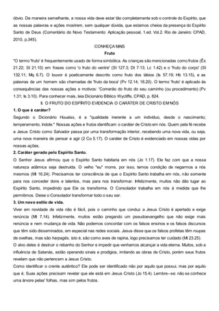 óbvio. De maneira semelhante, a nossa vida deve estar tão completamente sob o controle do Espírito, que
as nossas palavras e ações mostrem, sem qualquer dúvida, que estamos cheios da presença do Espírito
Santo de Deus (Comentário do Novo Testamento: Aplicação pessoal, 1.ed. Vol.2. Rio de Janeiro: CPAD,
2010, p,345).
CONHEÇA MAIS
Fruto
"O termo 'fruto' é frequentemente usado de forma simbólica. As crianças são mencionadas como frutos (Êx
21.22; SI 21.10) em frases como 'o fruto do ventre' (SI 127.3; Dt 7.13; Lc 1.42) e o 'fruto do corpo' (SI
132.11; Mq 6.7). O louvor é poeticamente descrito como fruto dos lábios (Is 57.19; Hb 13.15), e as
palavras de um homem são chamadas de 'fruto da boca' (Pv 12.14; 18.20). O termo 'fruto' é aplicado às
consequências das nossas ações e motivos: 'Comerão do fruto do seu caminho (ou procedimento) (Pv
1.31; Is 3.10). Para conhecer mais, leia Dicionário Bíblico Wycliffe, CPAD, p. 824.
II. O FRUTO DO ESPÍRITO EVIDENCIA O CARÁTER DE CRISTO EM NÓS
1. O que é caráter?
Segundo o Dicionário Houaiss, é a "qualidade inerente a um indivíduo, desde o nascimento;
temperamento, índole." Nossas ações e frutos identificam o caráter de Cristo em nós. Quem pela fé recebe
a Jesus Cristo como Salvador passa por uma transformação interior, recebendo uma nova vida, ou seja,
uma nova maneira de pensar e agir (2 Co 5.17). O caráter de Cristo é evidenciado em nossas vidas por
nossas ações.
2. Caráter gerado pelo Espírito Santo.
O Senhor Jesus afirmou que o Espírito Santo habitaria em nós (Jo 1.17). Ele faz com que a nossa
natureza adâmica seja destruída. O velho "eu" morre, por isso, temos condição de negarmos a nós
mesmos (Mt 16.24). Precisamos ter consciência de que o Espírito Santo trabalha em nós, não somente
para nos conceder dons e talentos, mas para nos transformar. Infelizmente, muitos não dão lugar ao
Espírito Santo, impedindo que Ele os transforme. O Consolador trabalha em nós à medida que lhe
permitimos. Deixe o Consolador transformar todo o seu ser.
3. Um novo estilo de vida.
Viver em novidade de vida não é fácil, pois o caminho que conduz a Jesus Cristo é apertado e exige
renúncia (Mt 7.14). Infelizmente, muitos estão pregando um pseudoevangelho que não exige mais
renúncia e nem mudança de vida. Não podemos concordar com os falsos ensinos e os falsos discursos
que têm sido disseminados, em especial nas redes sociais. Jesus disse que os falsos profetas têm roupas
de ovelhas, mas são harpagês, isto é, são como aves de rapina, logo precisamos ter cuidado (Mt 23.25).
O alvo deles é destruir o rebanho do Senhor e impedir que venhamos alcançar a vida eterna. Muitos, sob a
influência de Satanás, estão operando sinais e prodígios, imitando as obras de Cristo, porém seus frutos
revelam que não pertencem a Jesus Cristo.
Como identificar o crente autêntico? Ele pode ser identificado não por aquilo que possui, mas por aquilo
que é. Suas ações precisam revelar que ele está em Jesus Cristo (Jo 15.4). Lembre--se: não se conhece
uma árvore pelas' folhas, mas sim pelos frutos.
 