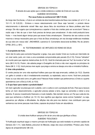 SÍNTESE DO TÓPICO II
É através de suas ações que o cristão evidencia o caráter de Cristo em sua vida.
SUBSÍDIO DEVOCIONAL
'Por seus frutos os conhecereis'! (Mt 7.15-23}
Ao longo das Escrituras, o fruto é um símbolo da obra transformadora de Deus nos crentes (cf. is 5.1-7; Jo
15-1-11; Gl 5.22,23) - Embora o nosso relacionamento com Deus seja 'secreto', o produto desse
relacionamento é altamente visível! Mas aqui Jesus falou de reconhecer os falsos profetas pelo fruto
amargo. Ele não sugeriu que começássemos a apertar o fruto dos crentes para ver se era bom! Talvez a
razão seja o fato de que o bom fruto precisa de tempo para amadurecer. A vida cristã produzirá bons
frutos — mas levará algum tempo para que esses frutos amadureçam. “Devemos dar aos outros e a nós
mesmos o tempo necessário para que o fruto de Deus amadureça, em vez de exigir evidências imediatas
da sua obra em nossa vida”. (RICHARDS, Lawrence O. Comentário devocional da Bíblia. Rio de Janeiro:
CPAD, 2012, p. 561).
III. TESTEMUNHANDO AS VIRTUDES DO REINO DE DEUS
1. O propósito do fruto.
Você não foi salvo para somente frequentar a igreja, mas para revelar Cristo ao mundo por intermédio de
um viver santo, justo, em meio a uma sociedade comprometida pelo pecado (Fp 2.15). Fomos "retirados"
do mundo para que sejamos testemunhas (Is 43.10). Você foi chamado para ser "luz" do mundo e "sal" da
terra (Mt 5.14,15). Porém, não adianta pregar o Evangelho de Cristo e não viver segundo os princípios do
Reino (Mt 5. 1-12). Você precisa viver aquilo que prega e ensina se deseja uma vida e ministério frutíferos.
2. Uma vida produtiva.
O crente precisa ter uma vida espiritual frutífera para que não seja arrancado, ceifado (Jo 15.2). Quando
um galho é cortado e não é imediatamente enxertado, ou replantado, seca e morre. Você tem produzido
frutos ou sua vida está como um galho seco? Nossos frutos revelam que pertencemos a Cristo e o quanto
aprendemos com o Ele (Lc 6.40; Jo 15.8).
3. O que fazer para manter a produtividade?
Um bom agricultor se preocupa com o plantio, com o cultivo e com a produção de fruto. Para que a lavoura
tenha um bom desenvolvimento, o agricultor precisa adubar a terra, regar as sementes e retirar a erva
daninha. É preciso investimento financeiro e muito trabalho. Nós também temos um Pai que cuida de nós
para que venhamos a frutificar (Jo 15.1-5). Isso significa que algumas vezes somos "podados", ou seja,
passamos por aflições e dificuldades. As aflições não são para nos destruir, mas contribuem para que
venhamos nos tornar pessoas mais fortes, capazes de produzir frutos em abundância.
SÍNTESE DO TÓPICO III
O cristão deve frutificar sempre a fim de ter uma vida que glorifique a Deus.
SUBSÍDIO TEOLÓGICO
"A frutificação espiritual segue o mesmo princípio da frutificação que está revelado no primeiro capítulo de
Genesis (Gn 1.11). 'João Batista, precursor do Messias, exigiu dos seus convertidos: 'Produzi, pois, frutos
dignos de arrependimento' (Mt 3.8).
 