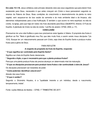 Em João 15.1-16, Jesus enfatizou este princípio deixando claro aos seus seguidores que para darem fruto
exuberante para Deus, necessário é que antes cresçam em Cristo e nisso perseverem seguindo os
ensinos da Palavra de Deus. Boas condições de crescimento e desenvolvimento da planta no reino
vegetal, sem esquecer-se da boa saúde da semente e do meio ambiente ideal e da limpeza, são
elementos indispensáveis para a boa frutificação. É também o que ocorre no reino espiritual, na vida do
crente, na Igreja, para que haja em todos nós fruto abundante para Deus (GILBERTO, Antonio. O Fruto do
Espírito: A plenitude de Cristo na vida do crente. 1.ed.Rio de Janeiro: CPAD, 2004, p. 17).
CONCLUSÃO
Precisamos ter uma vida frutífera e para isso precisamos estar ligados à Videira. O propósito dos frutos é
glorificar ao Pai: "Nisto é glorificado meu Pai; que deis muito fruto; e assim sereis meus discípulos "(Jo
15.8). Busque ter um relacionamento pessoal com Cristo, seja cheio do Espírito Santo e produza muitos
frutos para a glória de Deus.
PARA REFLETIR
A respeito do propósito do fruto do Espírito, responda:
* O que significa ser controlado pelo Espírito Santo?
Significa ser cheio do Espírito Santo diariamente.
* Segundo a lição, o que é necessário para que a planta produza frutos?
Para que uma planta produza frutos ela precisa alcançar um determinado nível de maturação.
* O que os discípulos precisavam para produzir bons frutos e dar continuidade à obra de Jesus?
Os discípulos precisavam ser revestidos de poder.
* Como podemos identificar uma árvore?
Através dos seus frutos.
* O que é caráter?
Segundo o Dicionário Houaiss, é a "qualidade inerente a um indivíduo, desde o nascimento;
temperamento, índole”.
Fonte: Lições Bíblicas de Adultos – CPAD, 1° TRIMESTRE DE 2017.
 