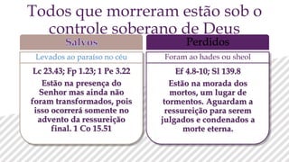 Levados ao paraíso no céu
Perdidos
Foram ao hades ou sheol
Todos que morreram estão sob o
controle soberano de Deus
Lc 23.43; Fp 1.23; 1 Pe 3.22
Estão na presença do
Senhor mas ainda não
foram transformados, pois
isso ocorrerá somente no
advento da ressureição
final. 1 Co 15.51
Ef 4.8-10; Sl 139.8
Estão na morada dos
mortos, um lugar de
tormentos. Aguardam a
ressureição para serem
julgados e condenados a
morte eterna.
 