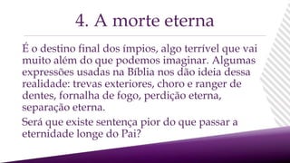 É o destino final dos ímpios, algo terrível que vai
muito além do que podemos imaginar. Algumas
expressões usadas na Bíblia nos dão ideia dessa
realidade: trevas exteriores, choro e ranger de
dentes, fornalha de fogo, perdição eterna,
separação eterna.
Será que existe sentença pior do que passar a
eternidade longe do Pai?
4. A morte eterna
 