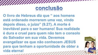 O livro de Hebreus diz que “ aos homens
está ordenado morrerem uma vez, vindo
depois disso, o juízo” (9.27). A morte é
inevitável para o ser humano! Sua realidade
é dura e cruel para quem não tem o consolo
do Salvador em sua vida. Devemos
evangelizar os que não conhecem JESUS
para que tenham a oportunidade de obter a
vida eterna!
 