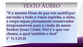 “E o mesmo Deus de paz vos santifique
em tudo: e todo o vosso espírito, e alma,
e corpo sejam plenamente conservados
irrepreensíveis para a vinda do nosso
Senhor Jesus Cristo. Fiel é o que vos
chama, o qual também o fará”
1º Ts 5.23-24
TEXTO ÁUREO
 