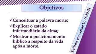 Objetivos
Conceituar a palavra morte;
Explicar o estado
intermediário da alma;
Mostrar o posicionamento
bíblico a respeito da vida
após a morte.
 