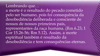 Lembrando que…
a morte é o resultado do pecado cometido
pelo ser humano, pois foi consequência da
desobediência deliberada e consciente de
nossos de nossos primeiros pais,
representantes da raça humana. (Rm 6.23; 1
Cor 15.26-56; Rm 5.12). Assim, a morte
espíritual também é resultado da
desobediência e tem consequências eternas.
 
