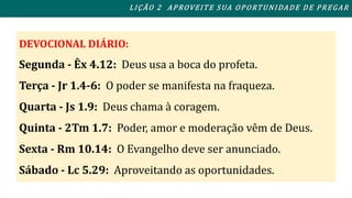 L I ÇÃO 2 APROVEITE SUA OPORTUNIDADE DE PREGAR 
DEVOCIONAL DIÁRIO: 
Segunda - Êx 4.12: Deus usa a boca do profeta. 
Terça - Jr 1.4-6: O poder se manifesta na fraqueza. 
Quarta - Js 1.9: Deus chama à coragem. 
Quinta - 2Tm 1.7: Poder, amor e moderação vêm de Deus. 
Sexta - Rm 10.14: O Evangelho deve ser anunciado. 
Sábado - Lc 5.29: Aproveitando as oportunidades. 
 