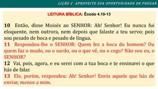 L I ÇÃO 2 APROVEITE SUA OPORTUNIDADE DE PREGAR 
LEITURA BÍBLICA: Êxodo 4.10-13 
10 Então, disse Moisés ao SENHOR: Ah! Senhor! Eu nunca fui 
eloquente, nem outrora, nem depois que falaste a teu servo; pois 
sou pesado de boca e pesado de língua. 
11 Respondeu-lhe o SENHOR: Quem fez a boca do homem? Ou 
quem faz o mudo, ou o surdo, ou o que vê, ou o cego? Não sou eu, o 
SENHOR? 
12 Vai, pois, agora, e eu serei com a tua boca e te ensinarei o que 
hás de falar. 
13 Ele, porém, respondeu: Ah! Senhor! Envia aquele que hás de 
enviar, menos a mim. 
 