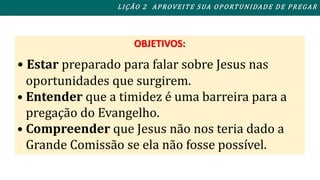 L I ÇÃO 2 APROVEITE SUA OPORTUNIDADE DE PREGAR 
OBJETIVOS: 
• Estar preparado para falar sobre Jesus nas 
oportunidades que surgirem. 
• Entender que a timidez é uma barreira para a 
pregação do Evangelho. 
• Compreender que Jesus não nos teria dado a 
Grande Comissão se ela não fosse possível. 
 