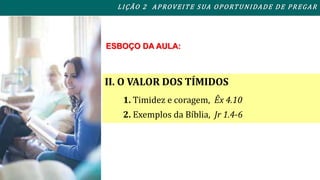 L I ÇÃO 2 APROVEITE SUA OPORTUNIDADE DE PREGAR 
ESBOÇO DA AULA: 
II. O VALOR DOS TÍMIDOS 
1. Timidez e coragem, Êx 4.10 
2. Exemplos da Bíblia, Jr 1.4-6 
 