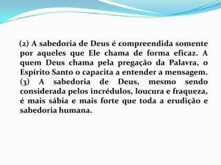    (2) A sabedoria de Deus é compreendida somente por aqueles que Ele chama de forma eficaz. A quem Deus chama pela pregação da Palavra, o Espírito Santo o capacita a entender a mensagem. (3) A sabedoria de Deus, mesmo sendo considerada pelos incrédulos, loucura e fraqueza, é mais sábia e mais forte que toda a erudição e sabedoria humana.