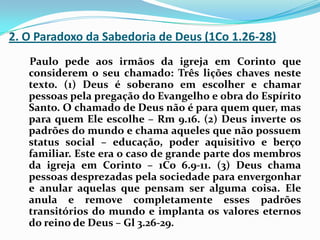 2. O Paradoxo da Sabedoria de Deus (1Co 1.26-28)    Paulo pede aos irmãos da igreja em Corinto que considerem o seu chamado: Três lições chaves neste texto. (1) Deus é soberano em escolher e chamar  pessoas pela pregação do Evangelho e obra do Espírito Santo. O chamado de Deus não é para quem quer, mas para quem Ele escolhe – Rm 9.16. (2) Deus inverte os padrões do mundo e chama aqueles que não possuem status social – educação, poder aquisitivo e berço familiar. Este era o caso de grande parte dos membros da igreja em Corinto – 1Co 6.9-11. (3) Deus chama pessoas desprezadas pela sociedade para envergonhar e anular aquelas que pensam ser alguma coisa. Ele anula e remove completamente esses padrões transitórios do mundo e implanta os valores eternos do reino de Deus – Gl 3.26-29.