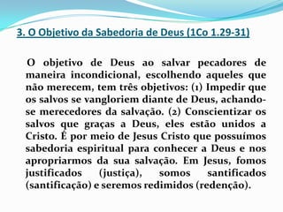 3. O Objetivo da Sabedoria de Deus (1Co 1.29-31)    O objetivo de Deus ao salvar pecadores de maneira incondicional, escolhendo aqueles que não merecem, tem três objetivos: (1) Impedir que os salvos se vangloriem diante de Deus, achando-se merecedores da salvação. (2) Conscientizar os salvos que graças a Deus, eles estão unidos a Cristo. É por meio de Jesus Cristo que possuímos sabedoria espiritual para conhecer a Deus e nos apropriarmos da sua salvação. Em Jesus, fomos justificados (justiça), somos santificados (santificação) e seremos redimidos (redenção).