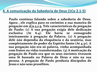 4. A comunicação da Sabedoria de Deus (1Co 2.1-5)    Paulo continua falando sobre a sabedoria de Deus. Agora , ele explica para os coríntios a sua maneira de pregação em 1Co 2.1-5. Três características da pregação de Paulo: (1) A sua pregação exigia dele dedicação exclusiva (At 6.4). Ele havia se consagrado inteiramente à pregação da Palavra. (2) A pregação dele não dependia da eloquência e da oratória, mas completamente do poder do Espírito Santo (At 4.31). A sua pregação não era só palavra, vinha acompanhada com frutos ou vidas transformadas. (3) A motivação da pregação de Paulo era que os seus ouvintes tivessem uma fé baseada na Palavra de Deus e não na sua pessoa. A pregação de Paulo produzia discípulos de Jesus e não seus prosélitos.