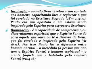 Inspiração – quando Deus revelou a sua vontade aos homens, capacitando-lhes a registrar o que foi revelado na Escritura Sagrada (2Tm 2.14-17). Paulo era um apóstolo e ele estava sendo inspirado pelo Espírito para escrever a Escritura.Iluminação – é a capacidade de compreensão ou discernimento espiritual que o Espírito Santo dá para aquele que ouve ou lê a Palavra de Deus, que foi revelada e inspirada pelo Espírito (At 16.14). Por isso Paulo faz a diferença entre homem natural – o incrédulo (a pessoa que não tem o Espírito Santo) e homem espiritual – o crente (aquele que é habitado pelo Espírito Santo) (vv.14-16).