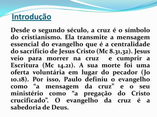 Introdução   Desde o segundo século, a cruz é o símbolo do cristianismo. Ela transmite a mensagem essencial do evangelho que é a centralidade do sacrifício de Jesus Cristo (Mc 8.31,32). Jesus veio para morrer na cruz  e cumprir a Escritura (Mc 14.21). A sua morte foi uma oferta voluntária em lugar do pecador (Jo 10.18). Por isso, Paulo definiu o evangelho como “a mensagem da cruz” e o seu ministério como “a pregação do Cristo crucificado”. O evangelho da cruz é a sabedoria de Deus.