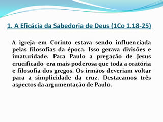 1. A Eficácia da Sabedoria de Deus (1Co 1.18-25)A igreja em Corinto estava sendo influenciada pelas filosofias da época. Isso gerava divisões e imaturidade. Para Paulo a pregação de Jesus crucificado  era mais poderosa que toda a oratória e filosofia dos gregos. Os irmãos deveriam voltar para a simplicidade da cruz. Destacamos três aspectos da argumentação de Paulo.