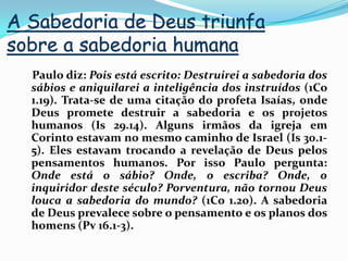 A Sabedoria de Deus triunfa sobre a sabedoria humana    Paulo diz: Pois está escrito: Destruirei a sabedoria dos sábios e aniquilarei a inteligência dos instruídos (1Co 1.19). Trata-se de uma citação do profeta Isaías, onde Deus promete destruir a sabedoria e os projetos humanos (Is 29.14). Alguns irmãos da igreja em Corinto estavam no mesmo caminho de Israel (Is 30.1-5). Eles estavam trocando a revelação de Deus pelos pensamentos humanos. Por isso Paulo pergunta: Onde está o sábio? Onde, o escriba? Onde, o inquiridor deste século? Porventura, não tornou Deus louca a sabedoria do mundo? (1Co 1.20). A sabedoria de Deus prevalece sobre o pensamento e os planos dos homens (Pv 16.1-3).