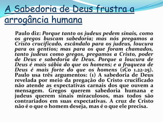 A Sabedoria de Deus frustra a arrogância humana    Paulo diz: Porque tanto os judeus pedem sinais, como os gregos buscam sabedoria; mas nós pregamos a Cristo crucificado, escândalo para os judeus, loucura para os gentios; mas para os que foram chamados, tanto judeus como gregos, pregamos a Cristo, poder de Deus e sabedoria de Deus. Porque a loucura de Deus é mais sábia do que os homens; e a fraqueza de Deus é mais forte do que os homens (1Co 1.22-25). Paulo usa três argumentos: (1) A sabedoria de Deus revelada por meio da pregação do Cristo crucificado não atende as expectativas carnais dos que ouvem a mensagem. Gregos querem sabedoria humana e judeus querem sinais miraculosos, mas todos são contrariados em suas expectativas. A cruz de Cristo não é o que o homem deseja, mas é o que ele precisa.