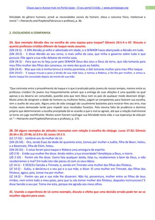 Clique aqui e Acesse mais no Portal Jaspe – O seu portal Cristão. | www.portaljaspe.org                  2


felicidade do gênero humano, provê as necessidades sociais do homem, eleva a natureza física, intelectual e
moral.”—Patriarchs and Prophets(Patriarcas e profetas), p. 46.



2. ESCOLHENDO A COMPANHIA


2A. Que exemplo Abraão deu na escolha de uma esposa para Isaque? Gênesis 24:1-4 e 67. Discuta o
quanto professos cristãos diferem de Isaque neste assunto.
(GN 24:1) - E ERA Abraão já velho e adiantado em idade, e o SENHOR havia abençoado a Abraão em tudo.
(GN 24:2) - E disse Abraão ao seu servo, o mais velho da casa, que tinha o governo sobre tudo o que
possuía: Põe agora a tua mão debaixo da minha coxa,
(GN 24:3) - Para que eu te faça jurar pelo SENHOR Deus dos céus e Deus da terra, que não tomarás para
meu filho mulher das filhas dos cananeus, no meio dos quais eu habito.
(GN 24:4) - Mas que irás à minha terra e à minha parentela, e dali tomarás mulher para meu filho Isaque.
(GN 24:67) - E Isaque trouxe-a para a tenda de sua mãe Sara, e tomou a Rebeca, e foi-lhe por mulher, e amou-a.
Assim Isaque foi consolado depois da morte de sua mãe.



“Que contraste entre o procedimento de Isaque e o que é praticado pelos jovens de nossos tempos, mesmo entre os
professos cristãos! Os jovens mui frequentemente acham que a entrega de suas afeições é uma questão na qual
apenas o eu deveria ser consultado, questão esta que nem Deus nem os pais de qualquer modo deveriam dirigir.
Muito antes de atingirem a idade de homens ou mulheres feitos, julgam-se competentes para fazerem sua escolha,
sem o auxílio de seus pais. Alguns anos de vida conjugal são usualmente bastantes para mostrar-lhes seu erro, mas
muitas vezes demasiado tarde para impedir seus resultados funestos. Pela mesma falta de prudência e domínio
próprio que determinaram a escolha precipitada dá-se ocasião a que o mal se agrave, até que a relação matrimonial
se torne um jugo mortificante. Muitos assim fizeram naufragar sua felicidade nesta vida, e sua esperança da vida por
vir.”—Patriarchs and Prophets(Patriarcas e profetas), p. 175.



2B. Dê alguns exemplos de atitudes insensatas com relação à escolha do cônjuge. Lucas 17:32; Gênesis
26:34 e 35; 27:46; Jó 2:9 e 10; Juízes 14:1-3.
(LC 17:32) - Lembrai-vos da mulher de Ló.
(GN 26:34) - Ora, sendo Esaú da idade de quarenta anos, tomou por mulher a Judite, filha de Beeri, heteu,
e a Basemate, filha de Elom, heteu.
(GN 26:35) - E estas foram para Isaque e Rebeca uma amargura de espírito.
(JÓ 2:9) - Então sua mulher lhe disse: Ainda reténs a tua sinceridade? Amaldiçoa a Deus, e morre.
(JÓ 2:10) - Porém ele lhe disse: Como fala qualquer doida, falas tu; receberemos o bem de Deus, e não
receberíamos o mal? Em tudo isto não pecou Jó com os seus lábios.
(JZ 14:1) - E DESCEU Sansão a Timnate; e, vendo em Timnate uma mulher das filhas dos filisteus,
(JZ 14:2) - Subiu, e declarou-o a seu pai e a sua mãe, e disse: Vi uma mulher em Timnate, das filhas dos
filisteus; agora, pois, tomai-ma por mulher.
(JZ 14:3) - Porém seu pai e sua mãe lhe disseram: Não há, porventura, mulher entre as filhas de teus
irmãos, nem entre todo o meu povo, para que tu vás tomar mulher dos filisteus, daqueles incircuncisos? E
disse Sansão a seu pai: Toma-me esta, porque ela agrada aos meus olhos.

2C. Usando a experiência de Ló como exemplo, discuta o efeito que uma decisão errada pode ter ao se
escolher alguém para casar.
 