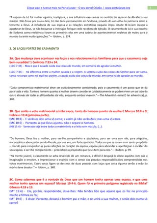Clique aqui e Acesse mais no Portal Jaspe – O seu portal Cristão. | www.portaljaspe.org                3


“A esposa de Ló foi mulher egoísta, irreligiosa, e sua influência exerceu-se no sentido de separar de Abraão o seu
marido. Não fosse por causa dela, Ló não teria permanecido em Sodoma, privado do conselho do patriarca sábio e
temente a Deus. A influência de sua esposa e as relações entretidas naquela ímpia cidade tê-lo-iam levado a
apostatar de Deus, se não houvesse a instrução fiel que cedo recebera de Abraão. O casamento de Ló e sua escolha
de Sodoma como residência foram os primeiros elos em uma cadeia de acontecimentos repletos de males para o
mundo durante muitas gerações.”— Ibidem, p. 174.



3. OS LAÇOS FORTES DO CASAMENTO


3A. Que mudança deve acontecer nos laços e nos relacionamentos familiares para que o casamento seja
bem-sucedido? 1 Coríntios 7:33 e 34.
(1CO 7:33) - Mas o que é casado cuida das coisas do mundo, em como há de agradar à mulher.

(1CO 7:34) - Há diferença entre a mulher casada e a virgem. A solteira cuida das coisas do Senhor para ser santa,
tanto no corpo como no espírito; porém, a casada cuida das coisas do mundo, em como há de agradar ao marido.



“Cada compromisso matrimonial deve ser cuidadosamente considerado, pois o casamento é um passo que se dá
para toda a vida. Tanto o homem quanto a mulher devem considerar cuidadosamente se podem viver um ao lado do
outro através de todas as dificuldades da vida, enquanto ambos viverem.”—The Adventist Home(O lar adventista), p.
340.



3B. Que união o voto matrimonial cristão evoca, tanto do homem quanto da mulher? Marcos 10:8 e 9;
Hebreus 13:4 (primeira parte).
(MC 10:8) - E serão os dois uma só carne; e assim já não serão dois, mas uma só carne.
(MC 10:9) - Portanto, o que Deus ajuntou não o separe o homem.
(HB 13:4) - Venerado seja entre todos o matrimônio e o leito sem mácula; {...}.



“Do homem, Deus fez a mulher, para ser-lhe companheira e ajudadora, para ser uma com ele, para alegrá-lo,
encorajá-lo e abençoá-lo, sendo-lhe ele, por sua vez, um forte ajudador. Todos os que se casam com santo propósito
– marido para conquistar as puras afeições do coração da esposa, esposa para abrandar e aperfeiçoar o caráter do
seu esposo, e ser-lhe complemento – preenchem o propósito que Deus tem para eles.”— Ibidem, p. 99.

“Na mente juvenil, o casamento se acha revestido de um romance, e difícil é despojá-lo desse aspecto com que a
imaginação o envolve, e impressionar o espírito com o senso das pesadas responsabilidades compreendidas nos
votos matrimoniais. Esses votos ligam os destinos de duas pessoas com laços que coisa alguma senão a mão da
morte deve desatar.”— Ibidem, p. 340.



3C. Como sabemos que é a vontade de Deus que um homem tenha apenas uma esposa, e que uma
mulher tenha apenas um esposo? Mateus 19:4-6. Quem foi o primeiro polígamo registrado na Bíblia?
Gênesis 4:18 e 19.
(MT 19:4) - Ele, porém, respondendo, disse-lhes: Não tendes lido que aquele que os fez no princípio
macho e fêmea os fez,
(MT 19:5) - E disse: Portanto, deixará o homem pai e mãe, e se unirá a sua mulher, e serão dois numa só
carne?
 