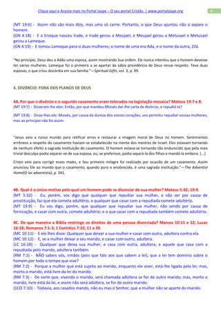 Clique aqui e Acesse mais no Portal Jaspe – O seu portal Cristão. | www.portaljaspe.org                    4


(MT 19:6) - Assim não são mais dois, mas uma só carne. Portanto, o que Deus ajuntou não o separe o
homem.
(GN 4:18) - E a Enoque nasceu Irade, e Irade gerou a Meujael, e Meujael gerou a Metusael e Metusael
gerou a Lameque.
(GN 4:19) - E tomou Lameque para si duas mulheres; o nome de uma era Ada, e o nome da outra, Zilá.


“No princípio, Deus deu a Adão uma esposa, assim mostrando Sua ordem. Ele nunca intentou que o homem devesse
ter várias mulheres. Lameque foi o primeiro a se apartar da sábia providência de Deus nesse respeito. Teve duas
esposas, o que criou discórdia em sua família.”—Spiritual Gifts, vol. 3, p. 99.



4. DIVÓRCIO: FORA DOS PLANOS DE DEUS


4A. Por que o divórcio e o segundo casamento eram tolerados na legislação mosaica? Mateus 19:7 e 8.
(MT 19:7) - Disseram-lhe eles: Então, por que mandou Moisés dar-lhe carta de divórcio, e repudiá-la?

(MT 19:8) - Disse-lhes ele: Moisés, por causa da dureza dos vossos corações, vos permitiu repudiar vossas mulheres;
mas ao princípio não foi assim.



“Jesus veio a nosso mundo para retificar erros e restaurar a imagem moral de Deus no homem. Sentimentos
errôneos a respeito do casamento haviam-se estabelecido na mente dos mestres de Israel. Eles estavam tornando
de nenhum efeito a sagrada instituição do casamento. O homem estava-se tornando tão endurecido que pela mais
trivial desculpa podia separar-se de sua esposa, ou, se preferisse, podia separá-la dos filhos e mandá-la embora. [...]

Cristo veio para corrigir esses males, e Seu primeiro milagre foi realizado por ocasião de um casamento. Assim
anunciou Ele ao mundo que o casamento, quando puro e enobrecido, é uma sagrada instituição.”—The Adventist
Home(O lar adventista), p. 341.



4B. Qual é o único motivo pelo qual um homem pode se divorciar de sua mulher? Mateus 5:32; 19:9.
(MT 5:32) - Eu, porém, vos digo que qualquer que repudiar sua mulher, a não ser por causa de
prostituição, faz que ela cometa adultério, e qualquer que casar com a repudiada comete adultério.
(MT 19:9) - Eu vos digo, porém, que qualquer que repudiar sua mulher, não sendo por causa de
fornicação, e casar com outra, comete adultério; e o que casar com a repudiada também comete adultério.

4C. De que maneira a Bíblia restringe os direitos de uma pessoa divorciada? Marcos 10:11 e 12; Lucas
16:18; Romanos 7:1-3; 1 Coríntios 7:10, 11 e 39.
(MC 10:11) - E ele lhes disse: Qualquer que deixar a sua mulher e casar com outra, adultera contra ela.
(MC 10:12) - E, se a mulher deixar a seu marido, e casar com outro, adultera.
(LC 16:18) - Qualquer que deixa sua mulher, e casa com outra, adultera; e aquele que casa com a
repudiada pelo marido, adultera também.
(RM 7:1) - NÃO sabeis vós, irmãos (pois que falo aos que sabem a lei), que a lei tem domínio sobre o
homem por todo o tempo que vive?
(RM 7:2) - Porque a mulher que está sujeita ao marido, enquanto ele viver, está-lhe ligada pela lei; mas,
morto o marido, está livre da lei do marido.
(RM 7:3) - De sorte que, vivendo o marido, será chamada adúltera se for de outro marido; mas, morto o
marido, livre está da lei, e assim não será adúltera, se for de outro marido.
(1CO 7:10) - Todavia, aos casados mando, não eu mas o Senhor, que a mulher não se aparte do marido.
 