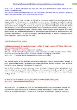 Clique aqui e Acesse mais no Portal Jaspe – O seu portal Cristão. | www.portaljaspe.org                 5


(1CO 7:11) - Se, porém, se apartar, que fique sem casar, ou que se reconcilie com o marido; e que o
marido não deixe a mulher.
(1CO 7:39) - A mulher casada está ligada pela lei todo o tempo que o seu marido vive; mas, se falecer o seu marido
fica livre para casar com quem quiser, contanto que seja no Senhor.



“Hoje, como nos dias de Cristo, a condição da sociedade apresenta triste quadro, diferente do ideal celeste dessa
sagrada relação. No entanto, mesmo para os que depararam com amargura e desengano quando haviam esperado
companheirismo e alegria, o evangelho de Cristo oferece um consolo. A paciência e a gentileza que Seu Espírito pode
comunicar suavizarão a condição de amargura. O coração em que Cristo habitar estará tão repleto, tão satisfeito
com Seu amor que se não consumirá no desejo de atrair simpatia e atenção para si próprio. E pela entrega da alma a
Deus, a sabedoria divina pode realizar o que a sabedoria humana deixa de fazer. Por meio da revelação de Sua graça,
os corações que uma vez estiveram indiferentes ou desafeiçoados podem ser unidos em laços mais firmes e mais
duradouros que os da Terra – os áureos laços do amor que suportarão o calor da provação.”—Thoughts From the
Mount of Blessing(O maior discurso de Cristo), p. 65.



5. UM RELACIONAMENTO SÓLIDO


5A. Que atitude de cada cônjuge é essencial para a solidez da relação matrimonial? Efésios 5:21; 1 Pedro
5:5; 1 Coríntios 12:25 (última parte).
(EF 5:21) - Sujeitando-vos uns aos outros no temor de Deus.
(1PE 5:5) - Semelhantemente vós jovens, sede sujeitos aos anciãos; e sede todos sujeitos uns aos outros, e
revesti-vos de humildade, porque Deus resiste aos soberbos, mas dá graça aos humildes.
(1CO 12:25) - {...}, mas antes tenham os membros igual cuidado uns dos outros.



“Em sua união vitalícia, as afeições devem conduzir à felicidade mútua. Cada um deve promover a felicidade do
outro. Esta é a vontade de Deus a seu respeito. Mas, ao mesmo tempo que se devem unir em um só ser, nenhum de
vocês deverá perder sua própria individualidade na do outro. [...]

Faça de Cristo em tudo o primeiro, o último e o melhor. Contemple-O constantemente, e, à medida que se for
submetendo à prova, seu amor a Ele se tornará dia a dia mais profundo e mais forte. E, ao ampliar seu amor a Ele,
também seu amor mútuo há de crescer, aprofundar-se e fortalecer-se.”—Testimonies(Testemunhos para a igreja),
vol. 7, pp. 45 e 46.



5B. Para um casamento bem-sucedido, o que é necessário? João 15:5 (última parte).
(JO 15:5) – {...}; porque sem mim nada podeis fazer.



“A graça de Cristo, e ela somente, pode tornar essa instituição [matrimonial] o que Deus designou que fosse: um
meio para a bênção e o reerguimento da humanidade. E assim as famílias da Terra, em sua união, paz e amor,
podem representar a família do Céu.”—Thoughts From the Mount of Blessing(O maior discurso de Cristo), p. 65.
 