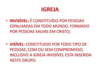 IGREJA
• INVISÍVEL: É CONSTITUÍDO POR PESSOAS
ESPALHADAS EM TODO MUNDO, FORMADO
POR PESSOAS SALVAS EM CRISTO;
• VISÍVEL: CONSTITUIDO POR TODO TIPO DE
PESSOAS, COM OU SEM COMPROMISSO,
INCLUSIVE A IGREJA INVISÍVEL ESTA INSERIDA
NESTE GRUPO.