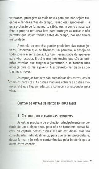 veteranas, protegem as mais novas para que não sejam tra-
gadas e feridas antes do tempo, senão eLas apodrecem. Há
uma proteção de forma muito sábia. Assim como a natureza
fere, a própria natureza Luta para proteger as ostras e não
permitir que sejam feridas antes do tempo, por não terem
maturidade.
A estreLa-do-mar é a grande predadora das ostras jo-
vens. Observem que, se fizermos um paraLeLo, o desejo de
todo jovem é ser estreLa. ELetem necessidade de aparecer
para virar estreLa. E até o mar nos ensina que são as pró-
prias estreLas que tragam a juventude e se tornam uma
ameaça para os mais jovens. A estreLa-do-mar traga as os-
tras mais novas.
As esponjas também são predadoras das ostras, assim
•como os parasitas. As ostras maduras cobrem as ostras me-
nores até que fiquem aduLtas e comecem a responder peLa
vida. t-
CULTIVO DE OSTRAS SE DIVIDE EM DUAS FASES
1. COLETORES OU PLATAFORMAS PRIMITIVAS
As ostras precisam de proteção, principaLmente no pe-
ríodo de um a cinco anos, para não se tornarem presas fá-
ceis. Na captura dessas ostras, diz um estudioso, eLas são
consoLidadas individuaLmente, para que sejam protegidas e,
dessa forma, não sejam contaminadas peLa bactéria que a
outra ostra contém.
LIBERTAÇÃO E CURA: SUSTENTÁCULOS DA CONSOUDAÇÃO 51
 