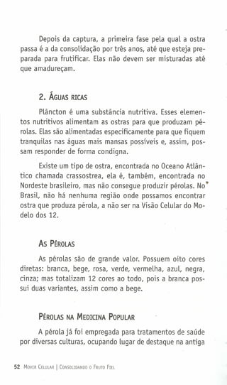 Depois da captura, a primeira fase pela qual a ostra
passa é a da consolidação por três anos, até que esteja pre-
parada para frutificar. Elas não devem ser misturadas até
que amadureçam.
2. ÁGUAS RICAS
Plâncton é uma substância nutritiva. Esses elemen-
tos nutritivos alimentam as ostras para que produzam pé-
rolas. Elas são alimentadas especificamente para que fiquem
tranquiLas nas águas mais mansas possíveis e, assim, pos-
sam responder de forma condigna.
Existe um tipo de ostra, encontrada no Oceano Atlân-
tico chamada crassostrea, ela é, também, encontrada no
Nordeste brasileiro, mas não consegue produzir pérolas. No'"
Brasil, não há nenhuma região onde possamos encontrar
ostra que produza pérola, a não ser na Visão Celular do Mo-
delo dos 12.
As PÉROLAS
As pérolas são de grande valor. Possuem oito cores
diretas: branca, bege, rosa, verde, vermelha, azul, negra,
cinza; mas totalizam 12 cores ao todo, pois a branca pos-
sui duas variantes, assim como a bege.
PÉROLAS NA MEDICINA POPULAR
A pérola já foi empregada para tratamentos de saúde
por diversas culturas, ocupando lugar de destaque na antiga
52 MOVER CELULAR I CONSOLIDANDO o FRUTO FIEL
 