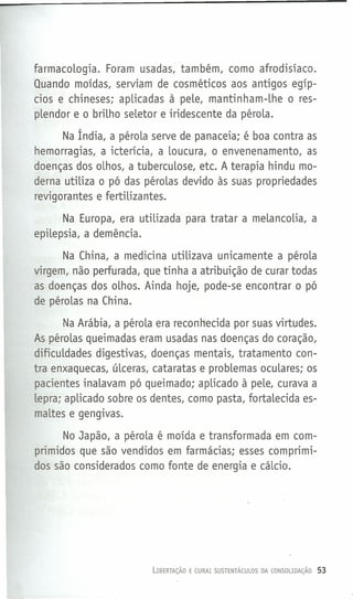 farmacoLogia. Foram usadas, também, como afrodisíaco.
Quando moídas, serviam de cosméticos aos antigos egíp-
cios e chineses; apLicadas à peLe, mantinham-Lhe o res-
pLendor e o brilho seLetor e iridescente da péroLa.
Na Índia, a péroLa serve de panaceia; é boa contra as
hemorragias, a icterícia, a Loucura, o envenenamento, as
doenças dos oLhos, a tubercuLose, etc. A terapia hindu mo-
derna utiLiza o pó das péroLas devido às suas propriedades
revigorantes e fertiLizantes.
Na Europa, era utiLizada para tratar a meLancoLia, a
epilepsia, a demência.
Na China, a medicina utiLizava unicamente a péroLa
virgem, não perfurada, que tinha a atribuição de curar todas
as doenças dos oLhos. Ainda hoje, pode-se encontrar o pó
de péroLas na China.
Na Arábia, a péroLa era recon hecida por suas virtudes.
As péroLas queimadas eram usadas nas doenças do coração,
dificuLdades digestivas, doenças mentais, tratamento con-
tra enxaquecas, úLceras, cataratas e probLemas ocuLares; os
pacientes inaLavam pó queimado; apLicado à peLe, curava a
Lepra; apLicado sobre os dentes, como pasta, fortaLecida es-
maLtes e gengivas.
No Japão, a péroLa é moída e transformada em com-
primidos que são vendidos em farmácias; esses comprimi-
dos são considerados como fonte de energia e cálcio.
LIBERTAÇÃO E CURA: SUSTENTÁCULOS DA CONSOLIDAÇÃO 53
 