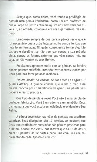 Desejo que, como nobre, você tenha o privilégio de
possuir uma pérola verdadeira, como um ato profético de
que o Corpo de Cristo entra em ajuste nos mais variados ní-
veis. E, ao obtê-la, coloque-a em um lugar visíveL, mas se-
guro.
Lembre-se sempre de que para a pérola ser o que é
foi necessário que a ostra lutasse muito contra feridas que
nela foram formadas. Ninguém consegue se tornar algo tão
valioso e desejável se não guerrear contra a sua própria
alma, contra os fatores externos que vêm contra nós, ou
seja, se não vencer os seus limites.
Precisamos aprender muito com as pérolas. As feridas
podem parecer malefício, mas são instrumentos usados por
Deus para nos fazer pessoas melhores.
"Quem mediu na concha de suas mãos as águas... "
(Isafas 40:12). A grande concha que mede o mar, essa
mesma concha possui habilidade de gerar uma pérola ver-
dadeira e muito preciosa.
Que tipo de pérola é você? Você não é uma pérola de
qualquer fabricação. Você é um adorno e um remédio. Deus
o criou para que você esteja em evidência e evidencie o Seu
Reino.
A pérola deve estar nas mãos de pessoas que a saibam
valorizar. Seus discípulos são 12 pérolas. As pessoas que
Deus tem confiado em suas mãos são pérolas preciosas para
o Reino. Apocalipse 21:12 nos mostra que os 12 de Jesus
eram 12 pérolas, as 12 portas, cada uma com uma cor, re-
presentando cada Apóstolo uma cor.
LIBERTAÇÃO E CURA: SUSTENTÁCULOS DA CONSOLIDAÇÃO 55
 