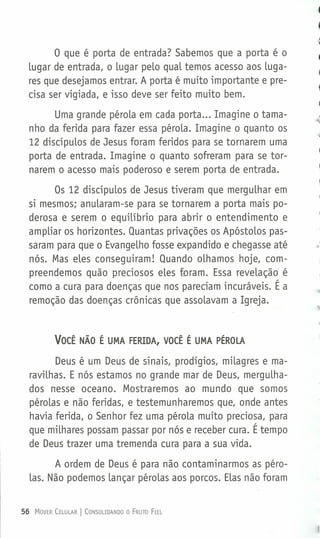 o que é porta de entrada? Sabemos que a porta é o
lugar de entrada, o lugar pelo qual temos acesso aos luga-
res que desejamos entrar. A porta é muito importante e pre-
cisa ser vigiada, e isso deve ser feito muito bem.
Uma grande pérola em cada porta ... Imagine o tama-
nho da ferida para fazer essa pérola. Imagine o quanto os
12 discípulos de Jesus foram feridos para se tornarem uma
porta de entrada. Imagine o quanto sofreram para se tor-
narem o acesso mais poderoso e serem porta de entrada.
Os 12 discípulos de Jesus tiveram que mergulhar em
si mesmos; anularam-se para se tornarem a porta mais po-
derosa e serem o equilíbrio para abrir o entendimento e
ampliar os horizontes. Quantas privações os Apóstolos pas-
saram para que o Evangelho fosse expandido e chegasse até
nós. Mas eles conseguiram! Quando olhamos hoje, com-
preendemos quão preciosos eles foram. Essa revelação é
como a cura para doenças que nos pareciam incuráveis. É a
remoção das doenças crônicas que assolavam a Igreja.
VOCÊ NÃO É UMA FERIDA, VOCÊ É UMA PÉROLA
Deus é um Deus de sinais, prodígios, milagres e ma-
ravilhas. E nós estamos no grande mar de Deus, mergulha-
dos nesse oceano. Mostraremos ao mundo que somos
pérolas e não feridas, e testemunharemos que, onde antes
havia ferida, o Senhor fez uma pérola muito preciosa, para
que milhares possam passar por nós e receber cura. É tempo
de Deus trazer uma tremenda cura para a sua vida.
A ordem de Deus é para não contaminarmos as péro-
las. Não podemos lançar pérolas aos porcos. Elas não foram
56 MOVER CELULAR I CONSOLIDANDO O FRUTO FIEL
 