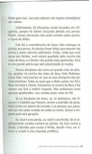 feitas para isso, mas para estarem nos lugares estratégicos
dos nobres.
Infelizmente, há discípulos sendo lançados em chi-
queiros, porque há líderes lançando pérolas aos porcos.
Porém, nossos discípulos não serão comidos pelos porcos,
a figura do diabo.
Este foi o entendimento de Jesus: Não entregue as
pérolas aos porcos. As pérolas foram feitas para estarem nas
portas e serem adornos admiráveis. Então, ainda que você
passe por feridas, você estará guardado pela concha das
mãos de Deus, e o Senhor não guarda nada apodrecido. Você
é uma grande pérola que será presenteada às nações.
Nossos discípulos são como um grande colar de pêro-
Las, gerados na concha das mãos do Deus Todo Poderoso.
(amo líder, você precisa ver que os seus discípulos são pé-
rolas preciosas. Todas as vezes que o diabo quiser nos ferir,
Deus nos dará a vitória. Entraremos na concha de Deus e Ele
mesmo nos fará a melhor resposta. Não andaremos como
pessoas apodrecidas, mas curadas pelas mãos do Pai.
Se os discípulos de Jesus, os 12 Apóstolos, não fi-
zessem o trabalho que fizeram, seriam a podridão da porta.
Hoje somos um adorno de entrada, e as pessoas que passa-
rem por nós serão curadas em todos os níveis. Somos a res-
posta para esta geração!
Ou você é uma pérola, ou você é uma ferida. Só os le-
gitimamente curados sentem-se pérolas. Na luta contra a
morte, a decisão para anular a ferida, de_cidir viver, ser li-
berto e curado é uma chamada profética.
LIBERTAÇÃO E CURA: SUSTENTÁCULOS DA CONSOLIDAÇÁO 57
 