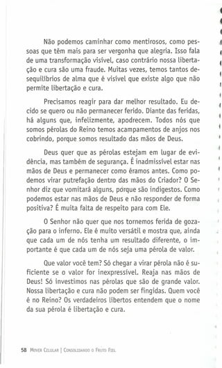 Não podemos caminhar como mentirosos, como pes-
soas que têm mais para ser vergonha que alegria. Isso fala
de uma transformação visível, caso contrário nossa liberta-
ção e cura são uma fraude. Muitas vezes, temos tantos de-
sequilíbrios de alma que é visível que existe algo que não
permite libertação e cura.
Precisamos reagir para dar melhor resultado. Eu de-
cido se quero ou não permanecer ferido. Diante das feridas,
há alguns que, infelizmente, apodrecem. Todos nós que
somos pérolas do .Reino temos acampamentos de anjos nos
cobrindo, porque somos resultado das mãos de Deus.
Deus quer que as pérolas estejam em lugar de evi-
dência, mas também de segurança. É inadmissível estar nas
mãos de Deus e permanecer como éramos antes. Como po-
demos virar putrefação dentro das mãos do Criador? O Se-
nhor diz que vomitará alguns, porque são indigestos. Como
podemos estar nas mãos de Deus e não responder de forma
positiva? É muita falta de respeito para com Ele.
O Senhor não quer que nos tornemos ferida de goza-
ção para o inferno. Ele é muito versátil e mostra que, ainda
que cada um de nós tenha um resultado diferente, o im-
portante é que cada um de nós seja uma pérola de valor.
Que valor você tem? Só chegar a virar pérola não é su-
ficiente se o valor for inexpressível. Reaja nas mãos de
Deus! Só investimos nas pérolas que são de grande valor.
Nossa libertação e cura não podem ser fingidas. Quem você
é no Reino? Os verdadeiros libertos entendem que o nome
da sua pérola é libertação e cura.
58 MOVER CELULAR I CONSOLIDANDO O FRUTO FIEL
 