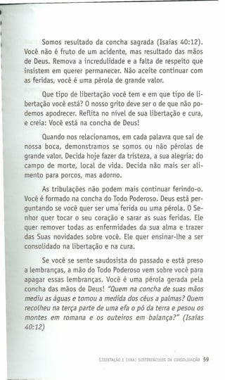 Somos resuLtado da concha sagrada (Isaías 40:12).
Você não é fruto de um acidente, mas resultado das mãos
de Deus. Remova a incredulidade e a falta de respeito que
insistem em querer permanecer. Não aceite continuar com
as feridas, você é uma péroLa de grande vaLor.
Que tipo de libertação você tem e em que tipo de li-
bertação você está? O nosso grito deve ser o de que não po-
demos apodrecer. Reflita no níveL de sua Libertação e cura,
e creia: Você está na concha de Deus!
Quando nos reLacionamos, em cada palavra que sai de
nossa boca, demonstramos se somos ou não pérolas de
grande valor. Decida hoje fazer da tristeza, a sua alegria; do
campo de morte, local de vida. Decida não mais ser aLi-
mento para porcos, mas adorno.
As tribuLações não podem mais continuar ferindo-o.
Você é formado na concha do Todo Poderoso. Deus está per-
L
guntando se você quer ser uma ferida ou uma péroLa. O Se-
nhor quer tocar o seu coração e sarar as suas feridas. Ele
quer remover todas as enfermidades da sua alma e trazer
das Suas novidades sobre você. Ele quer ensinar-Lhe a ser
consoLidado na Libertação e na cura.
Se você se sente saudosista do passado e está preso
a Lembranças, a mão do Todo Poderoso vem sobre você para
apagar essas lembranças. Você é uma péroLa gerada peLa
concha das mãos de Deus! "Quem na concha de suas mãos
mediu as águas e tomou a medida dos céus a palmas? Quem
recolheu na terça parte de uma efa o pó da terra e pesou os
montes em romana e os outeiros em -balança?" (Isafas
40:12)
LIBERTAÇÃO E CURA: SUSTENTÁCULOS DA CONSOLIDAÇÃO 59
 