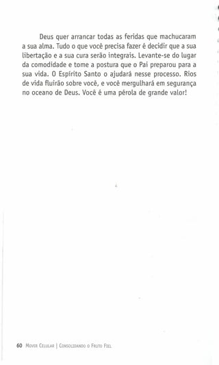 Deus quer arrancar todas as feridas que machucaram
a sua alma. Tudo o que você precisa fazer é decidir que a sua
libertação e a sua cura serão integrais. Levante-se do lugar
da comodidade e tome a postura que o Pai preparou para a
sua vida. O Espírito Santo o ajudará nesse processo. Rios
de vida fluirão sobre você, e você mergulhará em segurança
no oceano de Deus. Você é uma pérola de grande valor!
60 MOVER CELULAR I CONSOLIDANDO O FRUTO FIEL
 