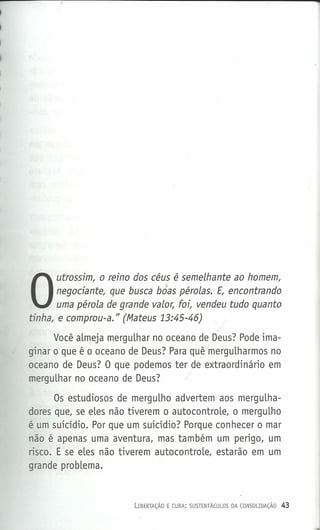 .Q
O
utrossim, o reino dos céus é semelhante ao homem,
negociante, que busca boas pérolas. E, encontrando
uma pérola de grande valor, foi, vendeu tudo quanto
tinha, e comprou-a." (Mateus 13:45-46)
Você almeja mergulhar no oceano de Deus? Pode ima-
ginar o que êo oceano de Deus? Para quê mergulharmos no
oceano de Deus? O que podemos ter de extraordinário em
mergulhar no oceano de Deus?
Os estudiosos de mergulho advertem aos mergulha-
dores que, se eles não tiverem o autocontrole, o mergulho
é um suicídio. Por que um suicídio? Porque conhecer o mar
não é apenas uma aventura, mas também um perigo, um
risco. E se eles não tiverem autocontrole, estarão em um
grande problema.
LIBERTAÇÃO E CURA: SUSTENTÁCULOS DA CONSOLIDAÇÃO 43
 