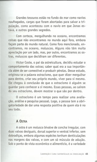 1
Grandes tesouros estão no fundo do mar como navios
naufragados, cargas que foram abortadas para salvar a tri-
pulação, como aconteceu com o navio em que Jonas es-
tava, e outros grandes segredos.
Com certeza, mergulhando no oceano, encontramos
coisas que não encontramos no mundo aqui fora, embora
façam parte do mundo naturaL. Como fora mencionado, en-
contramos, no oceano, moluscos. Alguns não têm muita
apreciação por um lado, mas, por outro, encontramos as os-
tras, moluscos que decidiram ser diferentes.
Victor Coste, o pai da ostreicultura, decidiu estudar o
comportamento das ostras; saber qual era a sua importân-
cia além de ser comestível e produzir pérolas. Desse estudo,
originou-se a palavra ostracismo, que quer dizer mergulhar
para dentro, criar seu próprio mundo, viver para si mesmo.
ELechegou à conclusão de que o ostracismo é alguém se
guardar para conhecer a si mesmo. Essas pessoas, ao saírem
do seu ostracismo, devem mostrar o que são por dentro.
O ostracismo é um tempo para realizar uma avalia-
ção, análise e pesquisa pessoaL. Logo, a pessoa tem a obri-
gatoriedade de dar uma resposta positiva de quem ela é no
seu todo.
A OSTRA
A ostra é um molusco bivalve de concha irregular, com
duas valvas desiguais, dorsal superior e ventral inferior, sem
dobradiças, embora algumas espécies ten.ham denticulações
nas margens das valvas, e com um só músculo de adução.
Sob o ponto de vista econômico e alimentício, é a variedade
LIBERTAÇÃO E CURA: SUSTENTÃCULOS DA CONSOLIDAÇÃO 45
 