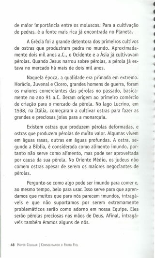 de maior importância entre os moluscos. Para a cultivação
de pedras, é a fonte mais rica já encontrada no Planeta.
A Grécia foi a grande detentora dos primeiros cultivos
de ostras que produziram pedra no mundo. Aproximada-
mente dois mil anos a.c., o Ocidente e a Ásia já cultivavam
pérolas. Quando Jesus narrou sobre pérolas, a pérola já es-
tava no mercado há mais de dois mil anos.
Naquela época, a qualidade era primada em extremo.
Horácio, Juvenal e Cícero, grandes homens de guerra, foram
os maiores comerciantes das pérolas no passado, basica-
mente no ano 91 a.c. Deram origem ao primeiro comércio
de criação para o mercado da pérola. No lago Lucrino, em
1538, na Itália, começaram a cultivar ostras para fazer as
grandes e preciosas joias para a monarquia.
Existem ostras que produzem pérolas deformadas, e
ostras que produzem pérolas de mu;ito valor. Algumas vivem
em águas rasas, outras em águas profundas. A ostra, se-
gundo a Bíblia, é considerada como alimento imundo, por-
tanto não serve como alimento, mas pode ser aproveitada
por causa da sua pérola. No Oriente Médio, os judeus não
comem ostras apesar de serem os maiores negociantes de
pérolas.
Pergunte-se como algo pode ser imundo para comer e,
ao mesmo tempo, belo para usar. Isso serve para que apren-
damos que muitos que para nós parecem imundos, intragá-
veis e que não suportamos por serem extremamente
problemáticos serão como adorno em nossa Equipe. Eles
serão pérolas preciosas nas mãos de Deus. Afinal, intragá-
veis também éramos alguns de nós.
46 MOVER CELULAR I CONSOUDANDO O FRUTO FIEL
 