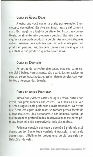 OSTRA DE ÁGUAS RASAS
A ostra que você come na praia, por exemplo, é um
molusco comestível. Ela vive em águas rasas e daí torna-se
mais fácil pegá-la e fazê-la de alimento. As ostras comes-
tíveis, geralmente, não produzem pérolas. Elas não liberam
a química que pode produzir a pérola. Assim como algumas
ostras possuem uma química que não é liberada para que
produzam pérolas, nós, também, temos uma unção que fica
guardada e não produz o quanto deveríamos.
OSTRA DE CATIVEIRO
As ostras de cativeiro têm valor, mas seu valor co-
mercial é baixo. Normalmente, são guardadas em cativeiros
para ali serem trabalhadas e, assim, darem pérolas com ver-
tentes diferentes das demais.
OSTRA DE ÁGUAS PROFUNDAS
Vimos que existem ostras de águas rasas, outras que
vivem nas proximidades das costas. Há ainda as que vão
buscar as águas mais profundas e mais tranquilas. As ostras
que ficam em águas mais rasas se tornam presas fáceis de
outros moluscos, dos predadores e dos homens. Porém, as
que buscam as profundidades desenvolvem as melhores pé-
rolas. Essas não são comestíveis, pois são tóxicas.
Podemos concluir que tudo o que não é profundo está
desprotegido. Como toda verdade é paralela, a ostra de
águas rasas, dificilmente, produz uma pérola que seja sa-
tisfatória, de valor.
LIBERTAÇÃO E CURA: SUSTENTÁCULOS DA CONSOUDAÇÃO 47
 