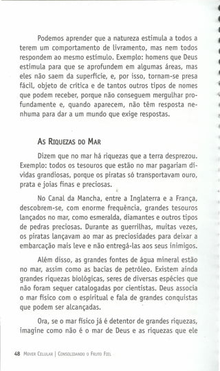 Podemos aprender que a natureza estimula a todos a
terem um comportamento de livramento, mas nem todos
respondem ao mesmo estímulo. Exemplo: homens que Deus
estimula para que se aprofundem em algumas áreas, mas
eles não saem da superfície, e, por isso, tornam-se presa
fácil, objeto de crítica e de tantos outros tipos de nomes
que podem receber, porque não conseguem mergulhar pro-
fundamente e, quando aparecem, não têm resposta ne-
nhuma para dar a um mundo que exige respostas.
As RIQUEZAS DO MAR
Dizem que no mar há riquezas que a terra desprezou.
Exemplo: todos os tesouros que estão no mar pagariam dí-
vidas grandiosas, porque os piratas só transportavam ouro,
prata e joias finas e preciosas.
No Canal da Mancha, entre a Inglaterra e a França,
descobrem-se, com enorme frequência, grandes tesouros
lançados no mar, como esmeralda, diamantes e outros tipos
de pedras preciosas. Durante as guerrilhas, muitas vezes,
os piratas lançavam ao mar as preciosidades para deixar a
embarcação mais leve e não entregá-las aos seus inimigos.
Além disso, as grandes fontes de água mineral estão
no mar, assim como as bacias de petróleo. Existem ainda
grandes riquezas biológicas, seres de diversas espécies que
não foram sequer catalogadas por cientistas. Deus associa
o mar físico com o espiritual e fala de grandes conquistas
que podem ser alcançadas.
Ora, se o mar físico já é detentor de grandes riquezas,
imagine como não é o mar de Deus e as riquezas que ele
48 MOVER CELULAR I CONSOLIDANDO O FRUTO FIEL
 