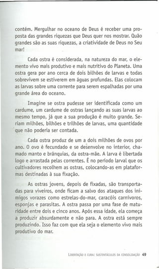 contém. MerguLhar no oceano de Deus é receber uma pro-
posta das grandes riquezas que Deus quer nos mostrar. Quão
grandes são as suas riquezas, a criatividade de Deus no Seu
mar!
Cada ostra é considerada, na natureza do mar, o eLe-
mento vivo mais produtivo e mais nutritivo do PLaneta. Uma
ostra gera por ano cerca de dois bilhões de Larvas e todas
sobrevivem se estiverem em águas profundas. ELascoLocam
as Larvas sobre uma corrente para serem espaLhadas por uma
grande área do oceano.
Imagine se ostra pudesse ser identificada como um
cardume, um cardume de ostras Lançando as suas Larvas ao
mesmo tempo, já que a sua produção é muito grande. Se-
riam miLhões, bilhões e triLhões de Larvas, uma quantidade
que não poderia ser contada.
Cada ostra produz de um a dois milhões de ovos por
ano. O ovo é fecundado e se desenvoLve no interior, cha-
mado manto e brânquias, da ostra-mãe. A Larva é Libertada
logo e arrastada peLas correntes. É no período LarvaLque os
cuLtivadores recoLhem as ostras, colocando-as em pLatafor-
mas destinadas à sua fixação.
As ostras jovens, depois de fixadas, são transporta-
das para viveiros, onde ficam a saLvo dos ataques dos ini-
migos vorazes como estreLas-do-mar, caracóis carnívoros,
esponjas e parasitas. A ostra passa por uma fase de matu-
ridade entre dois e cinco anos. Após essa idade, eLa começa
a produzir absurdamente e não para. A ostra está sempre
produzindo. Isso faz com que eLa seja o elemento vivo mais
produtivo do mar.
LIBERTAÇÃO E CURA: SUSTENTÁCULOS DA CONSOLIDAÇÃO 49
 