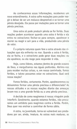 Ao conhecermos essas informações, recebemos um
novo entendimento. A ostra sofre mutações para poder rea-
gir e deixar de ser um moLusco desprezíveL e se tornar uma
péroLa desejada. ELapassa por mutações para se tornar uma
péroLa preciosa.
Uma ostra só pode produzir péroLa se for ferida. Duas
reações podem acontecer quando uma ostra é ferida e eLa
entra no ostracismo: fechar-se para sempre, apodrecer e
morrer ou reagir e sair para a vida, produzindo uma péroLa
de vaLor.
É a própria natureza quem fere a ostra através das si-
tuações que eLa enfrenta no mar. Quando a ostra é ferida,
eLa se fecha, e o ostracismo pode gerar duas reações: ou
eLa apodrece, ou eLa reage para responder à vida.
Hoje, como Líderes, estamos ,dentro do grande oceano
de Deus, e merguLhamos nas águãs profundas. Abrimo-nos
para receber muitas coisas, e, em nossa caminhada, fomos
feridos, e taLvez possamos estar no ostracismo. QuaL será
nossa reação?
Fomos feridos, certamente. Porém, apodreceremos ou
deixaremos formar uma péroLa preciosa e diferenciada? As
nossas atitudes e as nossas reações diante das ameaças
Levam-nos a uma grande ferida ou a uma péroLa preciosa.
A decisão de como reagiremos é nossa; ninguém pode
interferir. GeraLmente, quando estamos feridos, não procu-
ramos um antídoto para reagirmos contra a ferida. Porém,
Deus quer nos ensinar a caminhar de forma sábia.
A ostra, na juventude, torna-se vuLneráveL aos preda-
dores por ser, ainda, imatura. As ostras mais maduras, as
50 MOVER CELULAR I CONSOUDANDO O FRUTO FIEL
 